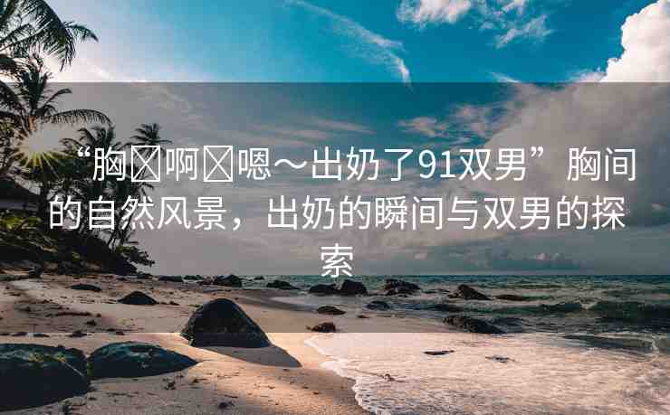 “胸?啊?嗯～出奶了91雙男”胸間的自然風景，出奶的瞬間與雙男的探索