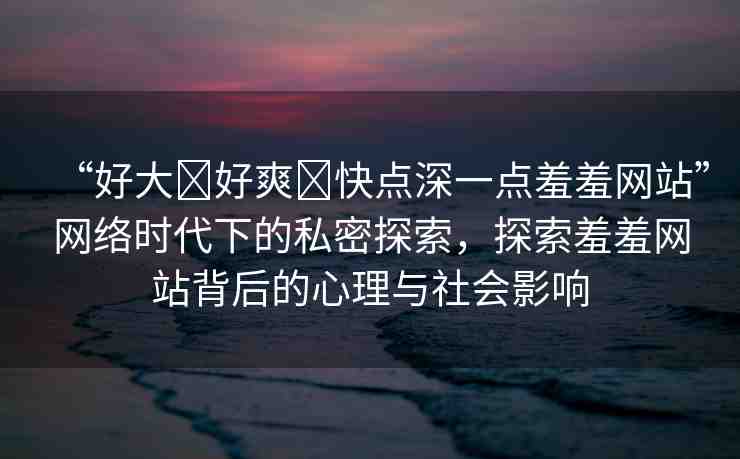 “好大?好爽?快點深一點羞羞網(wǎng)站”網(wǎng)絡時代下的私密探索，探索羞羞網(wǎng)站背后的心理與社會影響