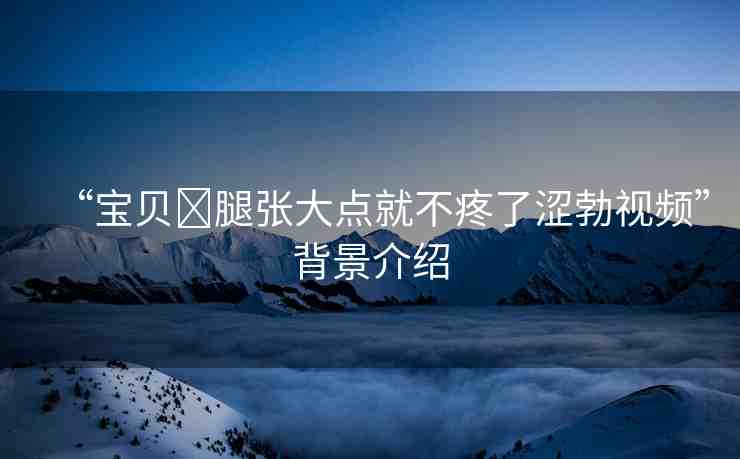 “寶貝?腿張大點就不疼了澀勃視頻”背景介紹
