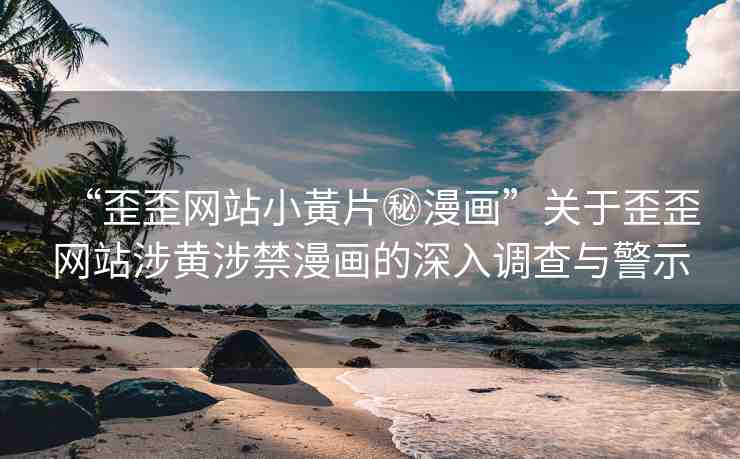 “歪歪網(wǎng)站小黃片秘漫畫”關(guān)于歪歪網(wǎng)站涉黃涉禁漫畫的深入調(diào)查與警示