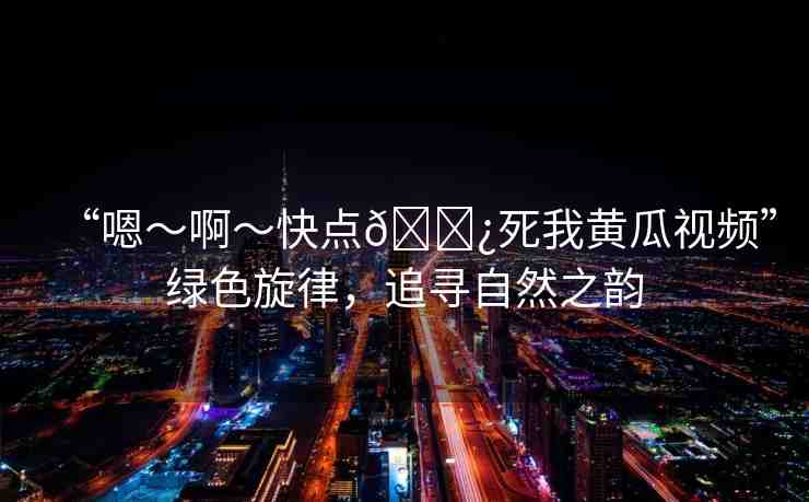 “嗯～啊～快點(diǎn)??死我黃瓜視頻”綠色旋律，追尋自然之韻