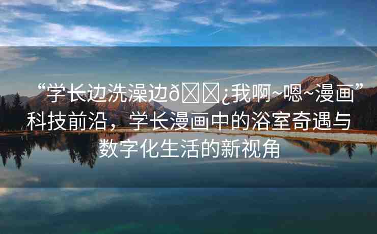 “學(xué)長(zhǎng)邊洗澡邊??我啊~嗯~漫畫(huà)”科技前沿，學(xué)長(zhǎng)漫畫(huà)中的浴室奇遇與數(shù)字化生活的新視角