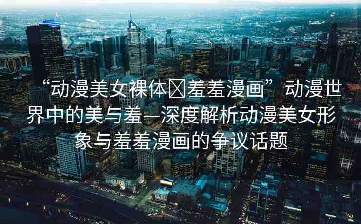 “動漫美女裸體?羞羞漫畫”動漫世界中的美與羞—深度解析動漫美女形象與羞羞漫畫的爭議話題