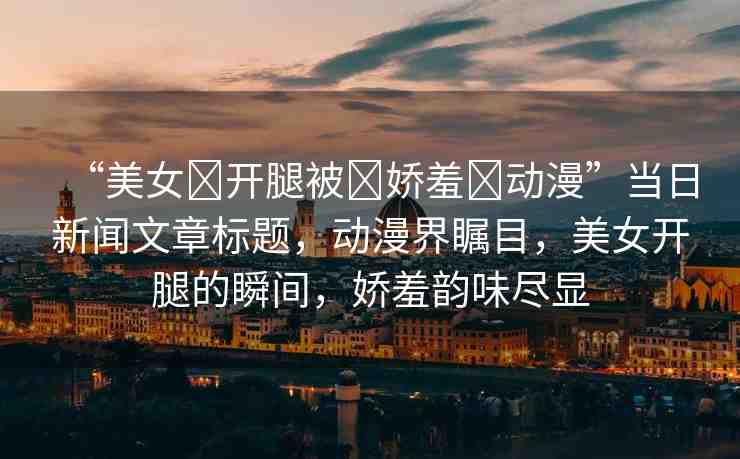 “美女?開腿被?嬌羞?動(dòng)漫”當(dāng)日新聞文章標(biāo)題，動(dòng)漫界矚目，美女開腿的瞬間，嬌羞韻味盡顯