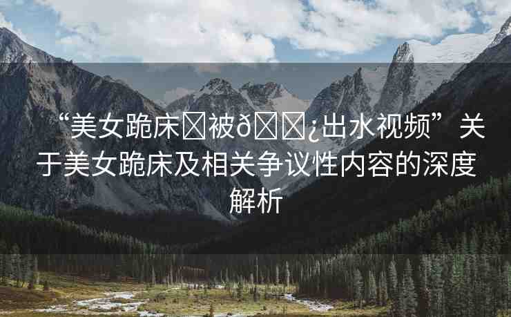 “美女跪床?被??出水視頻”關(guān)于美女跪床及相關(guān)爭(zhēng)議性內(nèi)容的深度解析