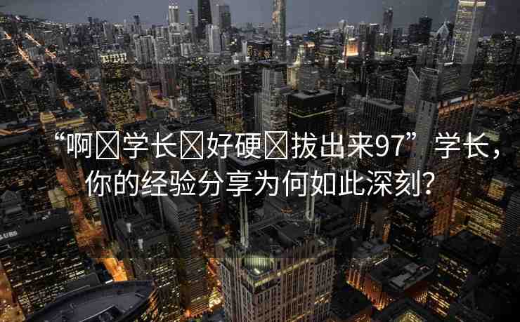 “啊?學(xué)長?好硬?拔出來97”學(xué)長，你的經(jīng)驗(yàn)分享為何如此深刻？