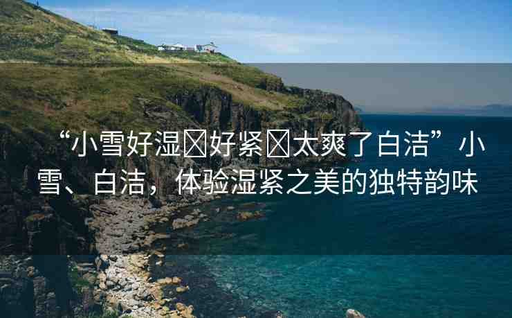 “小雪好濕?好緊?太爽了白潔”小雪、白潔，體驗(yàn)濕緊之美的獨(dú)特韻味