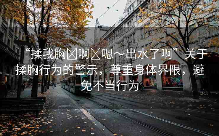 “揉我胸?啊?嗯～出水了啊”關(guān)于揉胸行為的警示，尊重身體界限，避免不當(dāng)行為