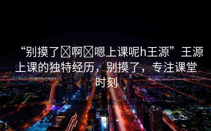 “別摸了?啊?嗯上課呢h王源”王源上課的獨特經(jīng)歷，別摸了，專注課堂時刻