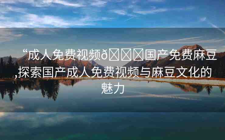 “成人免費(fèi)視頻??國產(chǎn)免費(fèi)麻豆,探索國產(chǎn)成人免費(fèi)視頻與麻豆文化的魅力