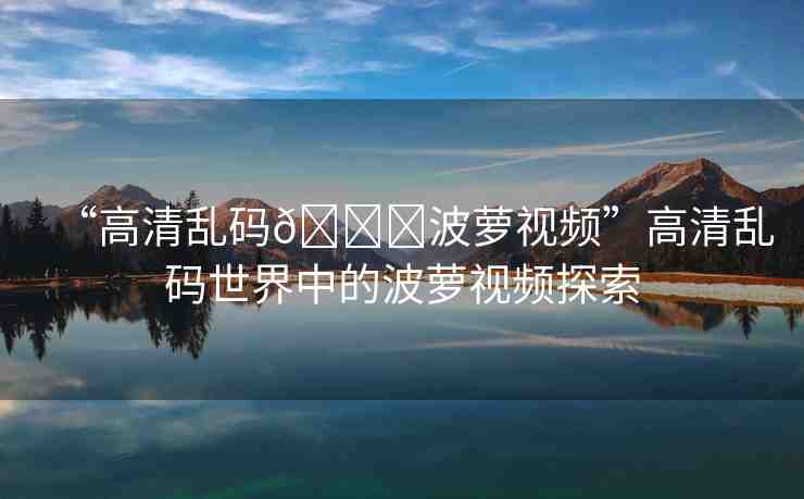 “高清亂碼??波蘿視頻”高清亂碼世界中的波蘿視頻探索
