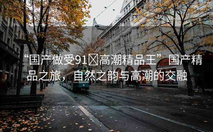 “國產(chǎn)做受91?高潮精品王”國產(chǎn)精品之旅，自然之韻與高潮的交融