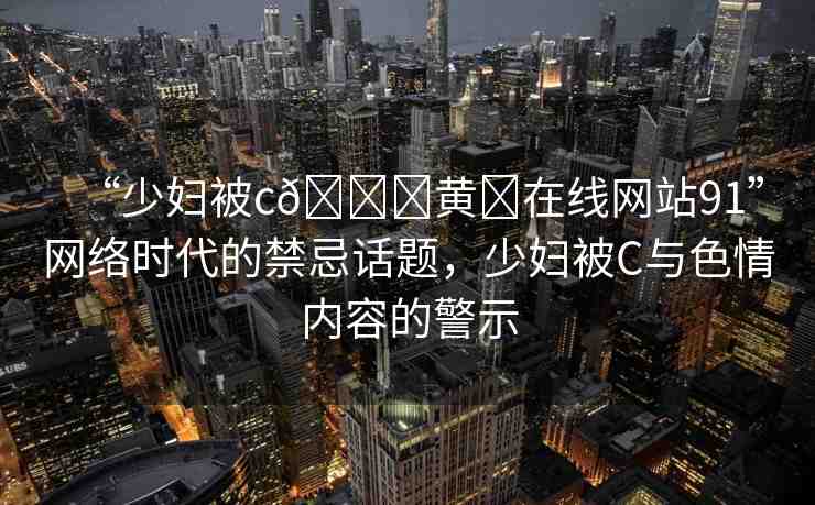 “少婦被c??黃?在線網(wǎng)站91”網(wǎng)絡(luò)時代的禁忌話題，少婦被C與色情內(nèi)容的警示