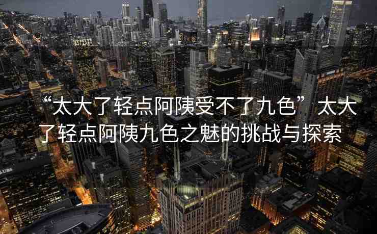 “太大了輕點阿?受不了九色”太大了輕點阿?九色之魅的挑戰(zhàn)與探索