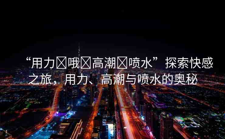 “用力?哦?高潮?噴水”探索快感之旅，用力、高潮與噴水的奧秘