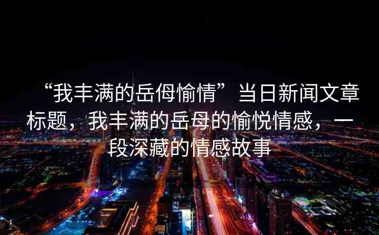 “我豐滿的岳?愉情”當(dāng)日新聞文章標(biāo)題，我豐滿的岳母的愉悅情感，一段深藏的情感故事