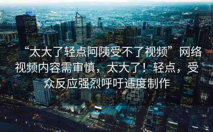“太大了輕點(diǎn)阿?受不了視頻”網(wǎng)絡(luò)視頻內(nèi)容需審慎，太大了！輕點(diǎn)，受眾反應(yīng)強(qiáng)烈呼吁適度制作