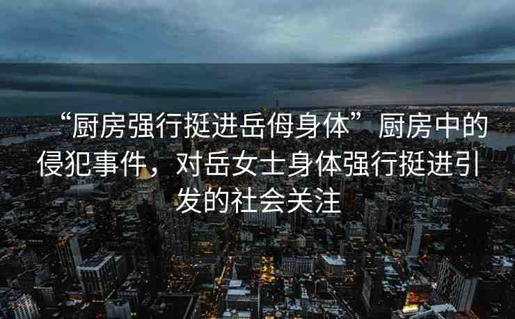 “廚房強(qiáng)行挺進(jìn)岳?身體”廚房中的侵犯事件，對(duì)岳女士身體強(qiáng)行挺進(jìn)引發(fā)的社會(huì)關(guān)注