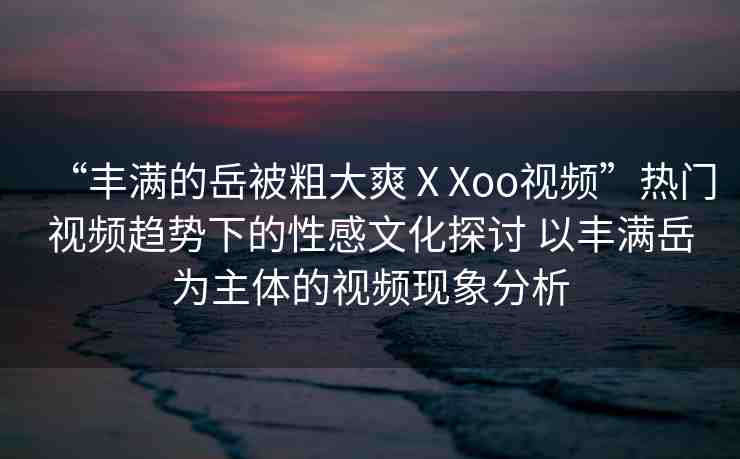 “豐滿的岳被粗大爽ⅩXoo視頻”熱門視頻趨勢(shì)下的性感文化探討 以豐滿岳為主體的視頻現(xiàn)象分析