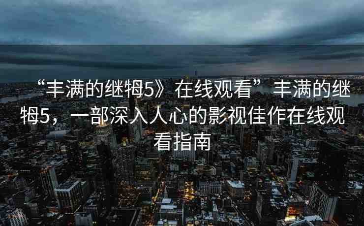 “豐滿的繼牳5》在線觀看”豐滿的繼牳5，一部深入人心的影視佳作在線觀看指南