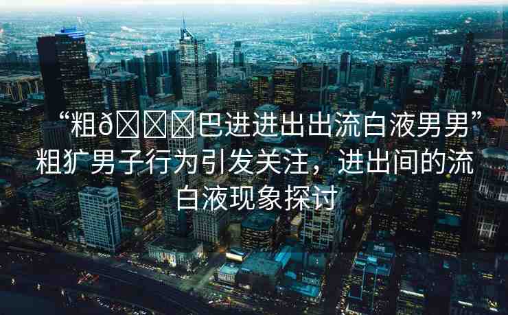 “粗??巴進進出出流白液男男”粗獷男子行為引發(fā)關(guān)注，進出間的流白液現(xiàn)象探討