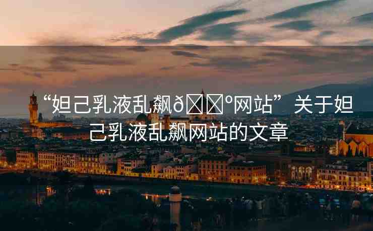“妲己乳液亂飆??網(wǎng)站”關于妲己乳液亂飆網(wǎng)站的文章