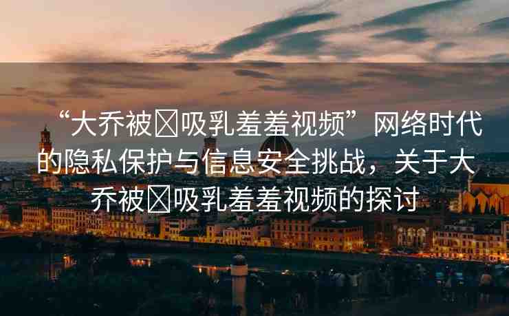 “大喬被?吸乳羞羞視頻”網(wǎng)絡(luò)時(shí)代的隱私保護(hù)與信息安全挑戰(zhàn)，關(guān)于大喬被?吸乳羞羞視頻的探討