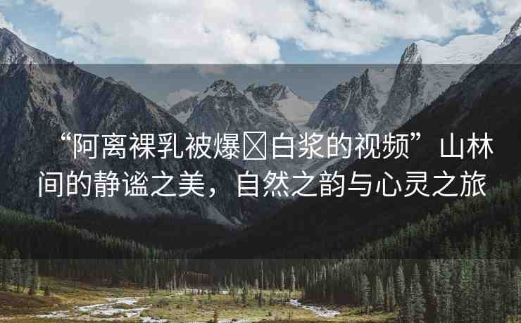 “阿離裸乳被爆?白漿的視頻”山林間的靜謐之美，自然之韻與心靈之旅