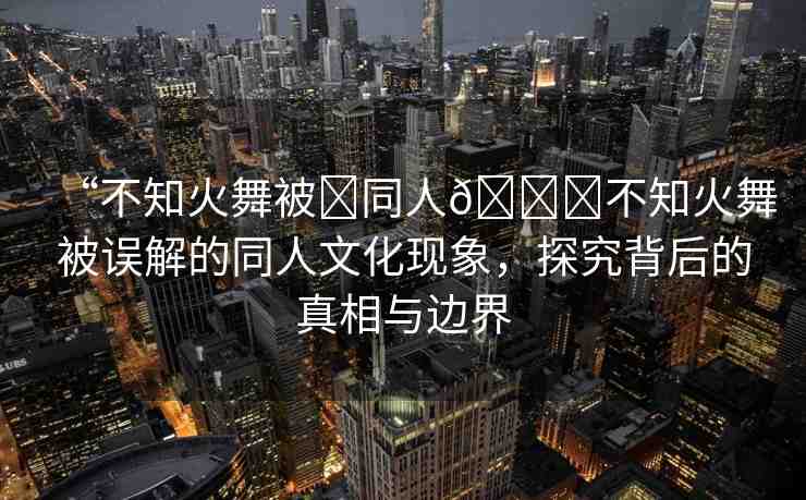 “不知火舞被?同人??不知火舞被誤解的同人文化現(xiàn)象，探究背后的真相與邊界
