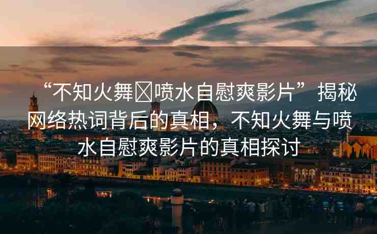 “不知火舞?噴水自慰爽影片”揭秘網(wǎng)絡(luò)熱詞背后的真相，不知火舞與噴水自慰爽影片的真相探討