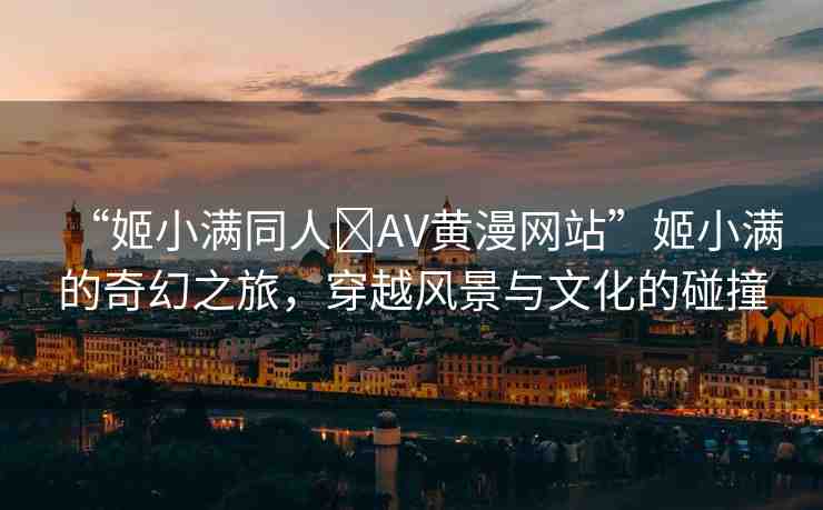 “姬小滿同人?AV黃漫網(wǎng)站”姬小滿的奇幻之旅，穿越風(fēng)景與文化的碰撞
