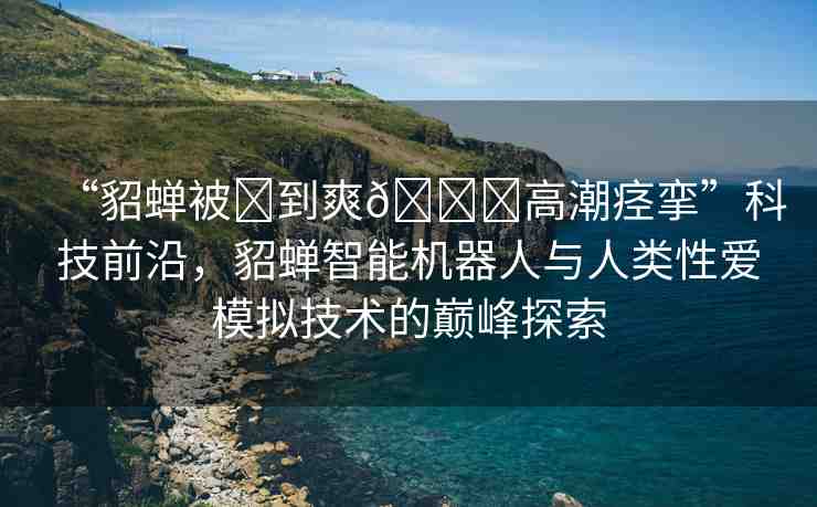 “貂蟬被?到爽??高潮痙攣”科技前沿，貂蟬智能機器人與人類性愛模擬技術的巔峰探索