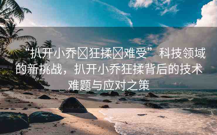 “扒開小喬?狂揉?難受”科技領(lǐng)域的新挑戰(zhàn)，扒開小喬狂揉背后的技術(shù)難題與應(yīng)對之策