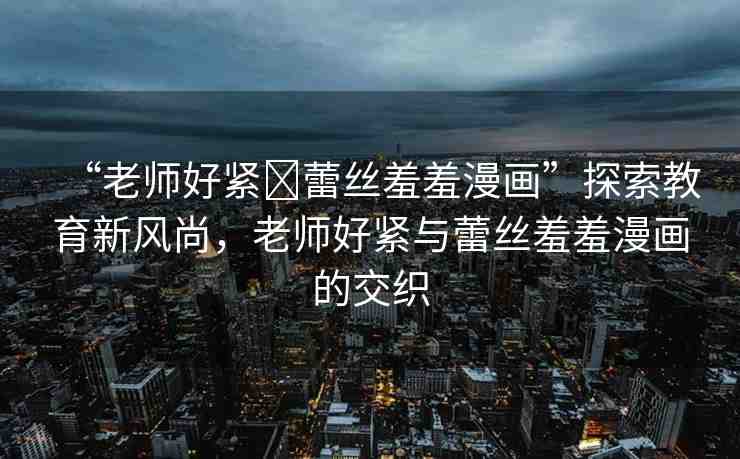 “老師好緊?蕾絲羞羞漫畫”探索教育新風(fēng)尚，老師好緊與蕾絲羞羞漫畫的交織
