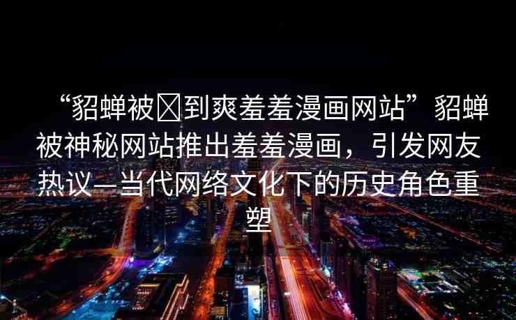 “貂蟬被?到爽羞羞漫畫網(wǎng)站”貂蟬被神秘網(wǎng)站推出羞羞漫畫，引發(fā)網(wǎng)友熱議—當(dāng)代網(wǎng)絡(luò)文化下的歷史角色重塑