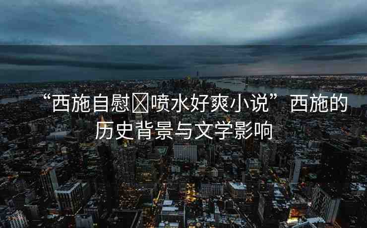 “西施自慰?噴水好爽小說”西施的歷史背景與文學(xué)影響