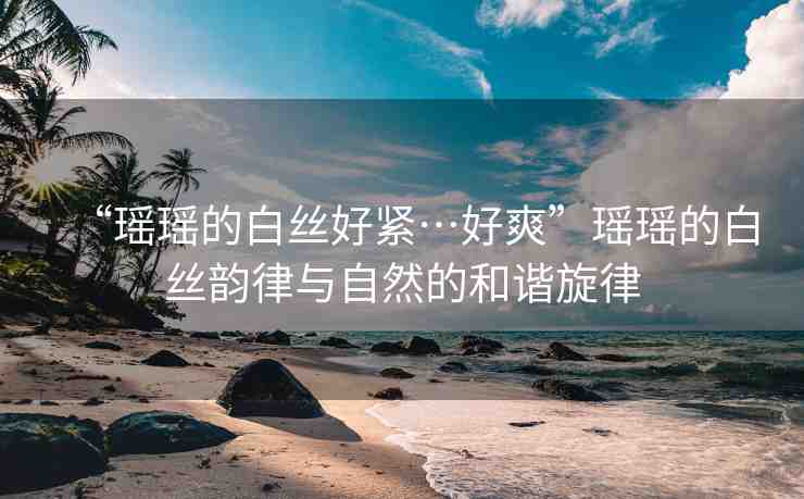 “瑤瑤的白絲好緊…好爽”瑤瑤的白絲韻律與自然的和諧旋律