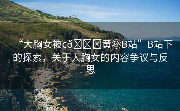 “大胸女被c??黃秘B站”B站下的探索，關(guān)于大胸女的內(nèi)容爭(zhēng)議與反思