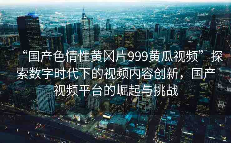 “國產(chǎn)色情性黃?片999黃瓜視頻”探索數(shù)字時(shí)代下的視頻內(nèi)容創(chuàng)新，國產(chǎn)視頻平臺的崛起與挑戰(zhàn)