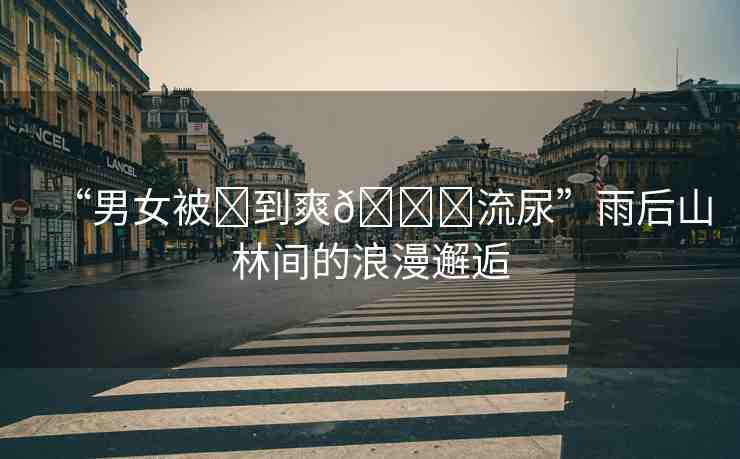 “男女被?到爽??流尿”雨后山林間的浪漫邂逅