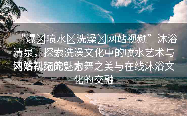 “爆?噴水?洗澡?網(wǎng)站視頻”沐浴清泉，探索洗澡文化中的噴水藝術(shù)與網(wǎng)站視頻的魅力
沐浴新紀(jì)元，水舞之美與在線沐浴文化的交融