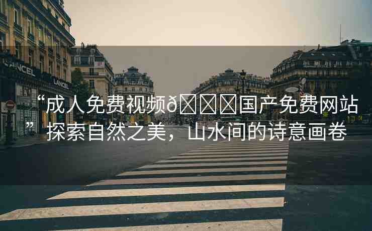 “成人免費(fèi)視頻??國(guó)產(chǎn)免費(fèi)網(wǎng)站”探索自然之美，山水間的詩(shī)意畫卷