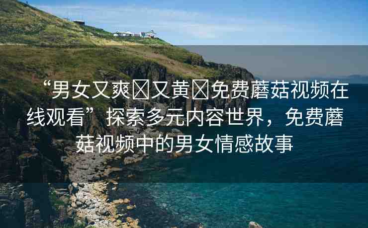“男女又爽?又黃?免費蘑菇視頻在線觀看”探索多元內(nèi)容世界，免費蘑菇視頻中的男女情感故事