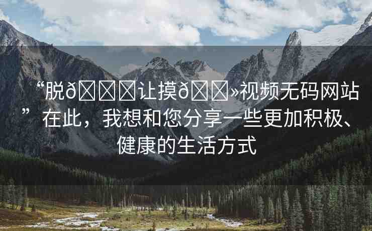 “脫??讓摸??視頻無碼網(wǎng)站”在此，我想和您分享一些更加積極、健康的生活方式