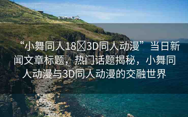 “小舞同人18?3D同人動(dòng)漫”當(dāng)日新聞文章標(biāo)題，熱門(mén)話題揭秘，小舞同人動(dòng)漫與3D同人動(dòng)漫的交融世界