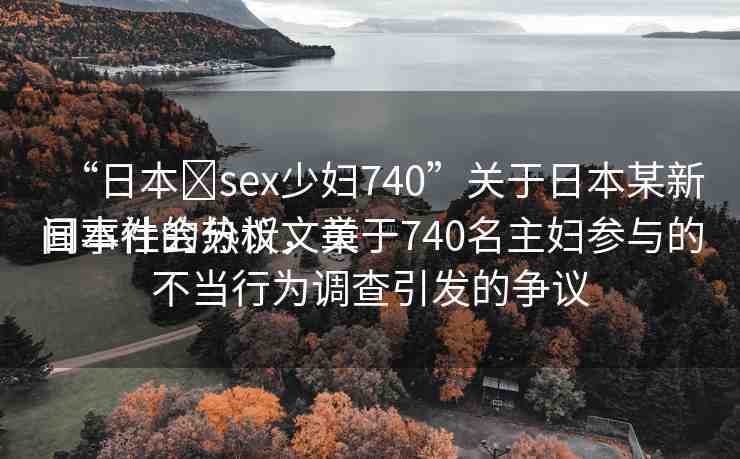 “日本?sex少婦740”關(guān)于日本某新聞事件的分析文章
日本社會熱議，關(guān)于740名主婦參與的不當(dāng)行為調(diào)查引發(fā)的爭議