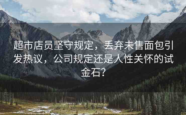 超市店員堅(jiān)守規(guī)定，丟棄未售面包引發(fā)熱議，公司規(guī)定還是人性關(guān)懷的試金石？