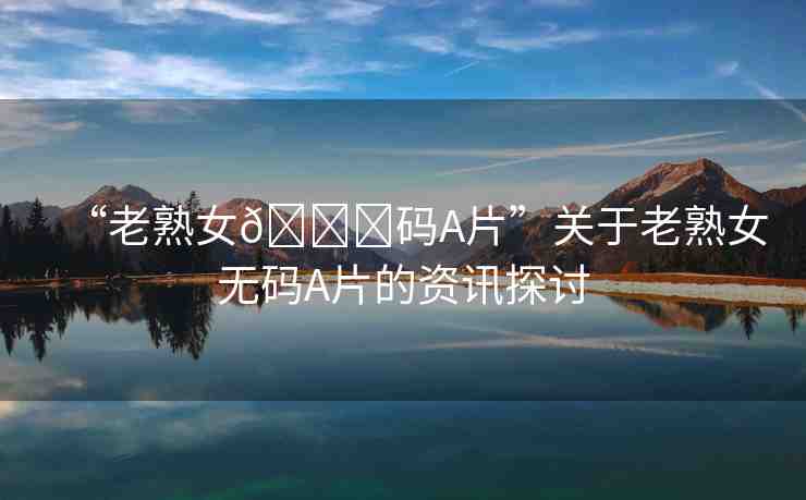 “老熟女??碼A片”關(guān)于老熟女無(wú)碼A片的資訊探討