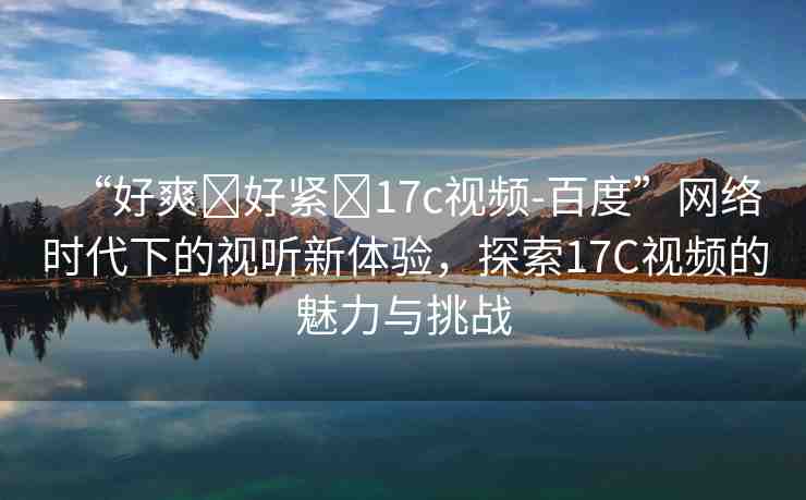 “好爽?好緊?17c視頻-百度”網(wǎng)絡(luò)時(shí)代下的視聽(tīng)新體驗(yàn)，探索17C視頻的魅力與挑戰(zhàn)